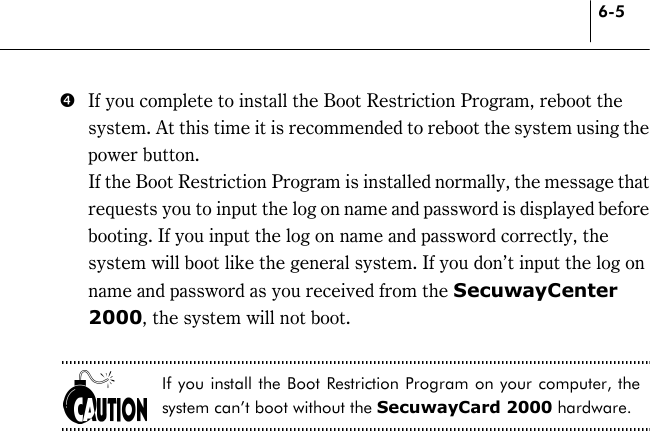 6-5 &amp;  If you complete to install the Boot Restriction Program, reboot the system. At this time it is recommended to reboot the system using the power button.   If the Boot Restriction Program is installed normally, the message that requests you to input the log on name and password is displayed before booting. If you input the log on name and password correctly, the system will boot like the general system. If you don’t input the log on name and password as you received from the SecuwayCenter 2000, the system will not boot.  If you install the Boot Restriction Program on your computer, the system can’t boot without the SecuwayCard 2000 hardware.  