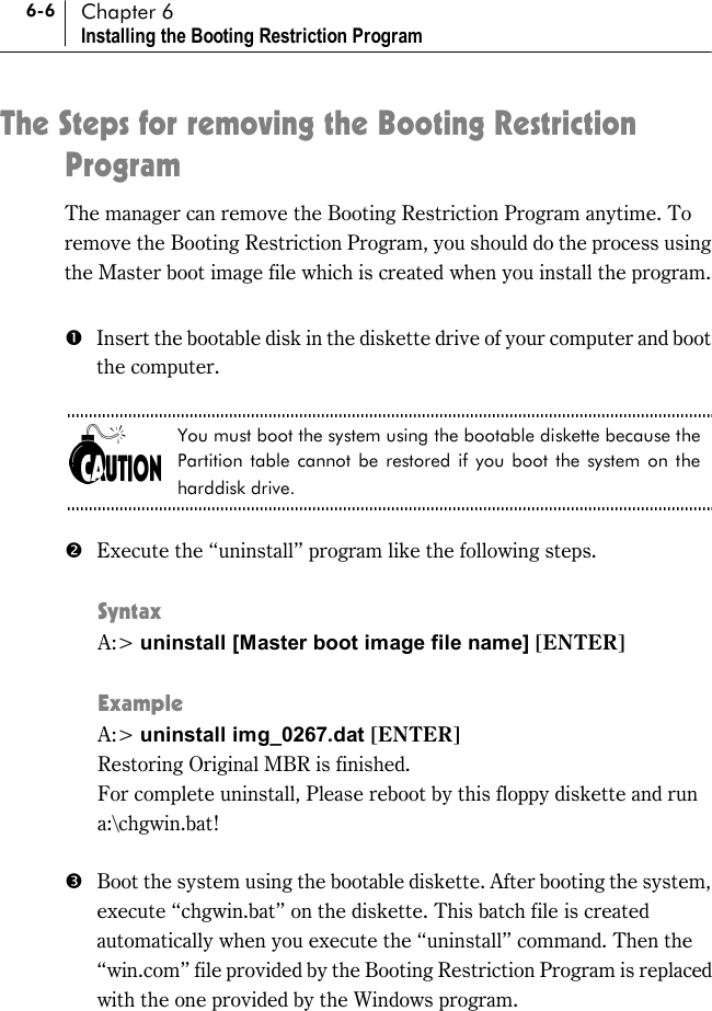 6-6 Chapter 6 Installing the Booting Restriction Program The Steps for removing the Booting Restriction Program The manager can remove the Booting Restriction Program anytime. To remove the Booting Restriction Program, you should do the process using the Master boot image file which is created when you install the program.  #  Insert the bootable disk in the diskette drive of your computer and boot the computer.    You must boot the system using the bootable diskette because the Partition table cannot be restored if you boot the system on the harddisk drive.  $  Execute the “uninstall” program like the following steps.  Syntax A:&gt; uninstall [Master boot image file name] [ENTER]  Example A:&gt; uninstall img_0267.dat [ENTER] Restoring Original MBR is finished.   For complete uninstall, Please reboot by this floppy diskette and run a:\chgwin.bat!  %  Boot the system using the bootable diskette. After booting the system, execute “chgwin.bat” on the diskette. This batch file is created automatically when you execute the “uninstall” command. Then the “win.com” file provided by the Booting Restriction Program is replaced with the one provided by the Windows program.    