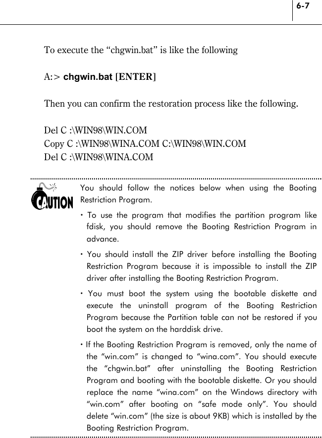 6-7   To execute the “chgwin.bat” is like the following  A:&gt; chgwin.bat [ENTER]   Then you can confirm the restoration process like the following.  Del C :\WIN98\WIN.COM   Copy C :\WIN98\WINA.COM C:\WIN98\WIN.COM   Del C :\WIN98\WINA.COM    You should follow the notices below when using the Booting Restriction Program. ! To use the program that modifies the partition program like fdisk, you should remove the Booting Restriction Program in advance.  ! You should install the ZIP driver before installing the Booting Restriction Program because it is impossible to install the ZIP driver after installing the Booting Restriction Program.   ! You must boot the system using the bootable diskette and execute the uninstall program of the Booting Restriction Program because the Partition table can not be restored if you boot the system on the harddisk drive. ! If the Booting Restriction Program is removed, only the name of the “win.com” is changed to “wina.com”. You should execute the “chgwin.bat” after uninstalling the Booting Restriction Program and booting with the bootable diskette. Or you should replace the name “wina.com” on the Windows directory with “win.com” after booting on “safe mode only”. You should delete “win.com” (the size is about 9KB) which is installed by the Booting Restriction Program.  