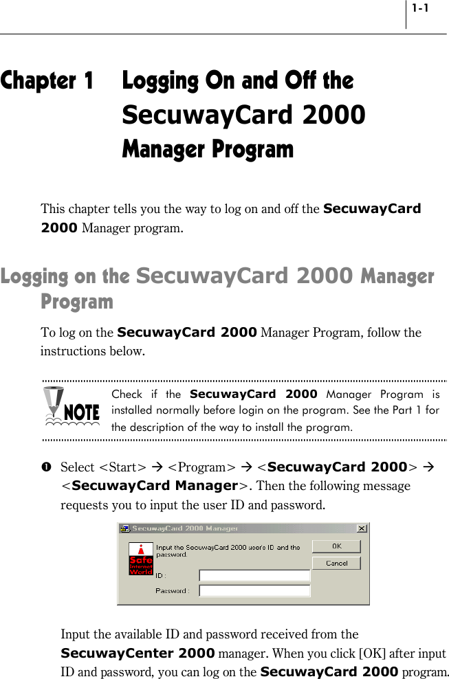 1-1 Chapter 1  Logging On and Off the SecuwayCard 2000 Manager Program This chapter tells you the way to log on and off the SecuwayCard 2000 Manager program.  Logging on the SecuwayCard 2000 Manager Program To log on the SecuwayCard 2000 Manager Program, follow the instructions below.  Check if the SecuwayCard 2000 Manager Program is installed normally before login on the program. See the Part 1 for the description of the way to install the program.  # Select &lt;Start&gt; * &lt;Program&gt; * &lt;SecuwayCard 2000&gt; * &lt;SecuwayCard Manager&gt;. Then the following message requests you to input the user ID and password.     Input the available ID and password received from the SecuwayCenter 2000 manager. When you click [OK] after input ID and password, you can log on the SecuwayCard 2000 program. 