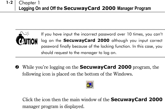 1-2 Chapter 1 Logging On and Off the SecuwayCard 2000 Manager Program  If you have input the incorrect password over 10 times, you can’t log on the SecuwayCard 2000 although you input correct password finally because of the locking function. In this case, you should request to the manager to log on.  $  While you’re logging on the SecuwayCard 2000 program, the following icon is placed on the bottom of the Windows.     Click the icon then the main window of the SecuwayCard 2000 manager program is displayed.  