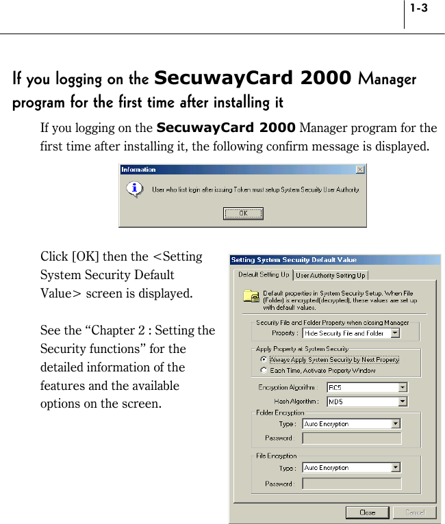 1-3 If you logging on the SecuwayCard 2000 Manager program for the first time after installing it If you logging on the SecuwayCard 2000 Manager program for the first time after installing it, the following confirm message is displayed.   Click [OK] then the &lt;Setting System Security Default Value&gt; screen is displayed.  See the “Chapter 2 : Setting the Security functions” for the detailed information of the features and the available options on the screen.   