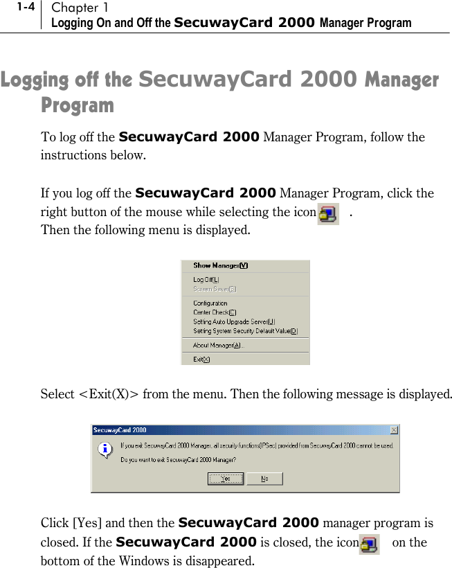 1-4 Chapter 1 Logging On and Off the SecuwayCard 2000 Manager Program Logging off the SecuwayCard 2000 Manager Program To log off the SecuwayCard 2000 Manager Program, follow the instructions below.  If you log off the SecuwayCard 2000 Manager Program, click the right button of the mouse while selecting the icon          . Then the following menu is displayed.      Select &lt;Exit(X)&gt; from the menu. Then the following message is displayed.    Click [Yes] and then the SecuwayCard 2000 manager program is closed. If the SecuwayCard 2000 is closed, the icon     on the bottom of the Windows is disappeared.    