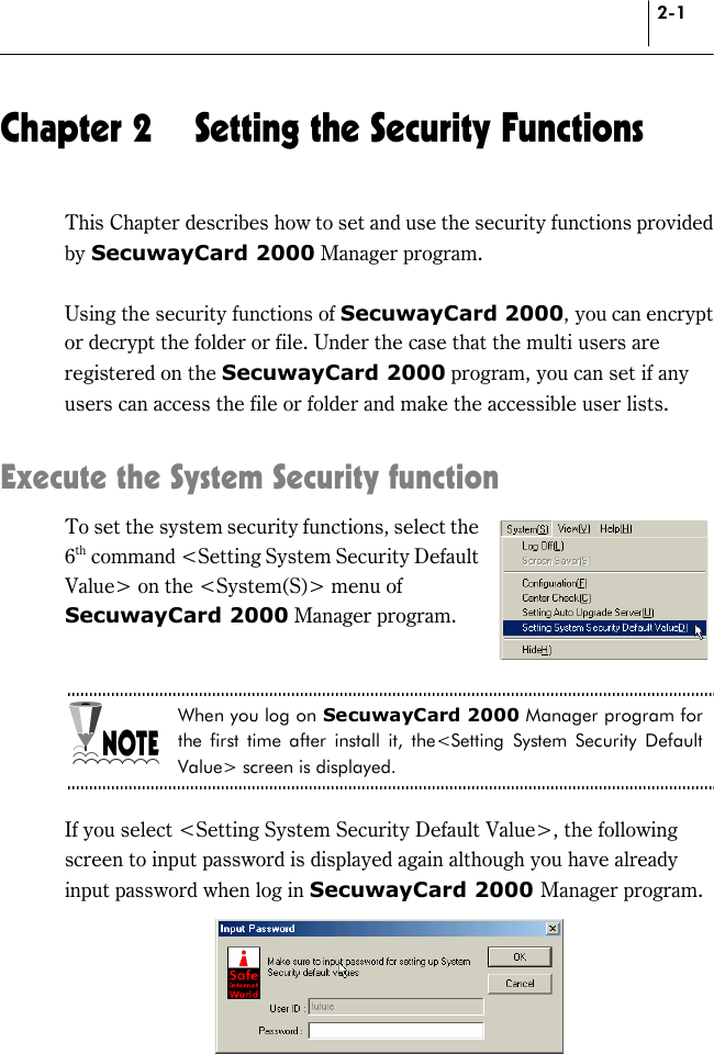 2-1 Chapter 2  Setting the Security Functions This Chapter describes how to set and use the security functions provided by SecuwayCard 2000 Manager program.    Using the security functions of SecuwayCard 2000, you can encrypt or decrypt the folder or file. Under the case that the multi users are registered on the SecuwayCard 2000 program, you can set if any users can access the file or folder and make the accessible user lists.    Execute the System Security function To set the system security functions, select the 6th command &lt;Setting System Security Default Value&gt; on the &lt;System(S)&gt; menu of SecuwayCard 2000 Manager program.   When you log on SecuwayCard 2000 Manager program for the first time after install it, the&lt;Setting System Security Default Value&gt; screen is displayed.  If you select &lt;Setting System Security Default Value&gt;, the following screen to input password is displayed again although you have already input password when log in SecuwayCard 2000 Manager program.  
