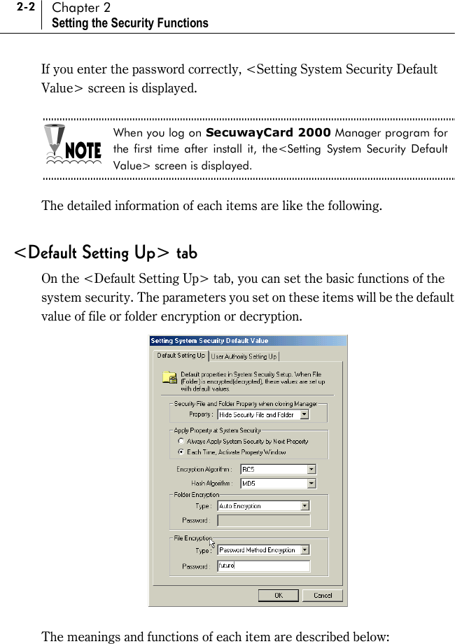 2-2 Chapter 2 Setting the Security Functions If you enter the password correctly, &lt;Setting System Security Default Value&gt; screen is displayed.  When you log on SecuwayCard 2000 Manager program for the first time after install it, the&lt;Setting System Security Default Value&gt; screen is displayed.  The detailed information of each items are like the following.    &lt;Default Setting Up&gt; tab On the &lt;Default Setting Up&gt; tab, you can set the basic functions of the system security. The parameters you set on these items will be the default value of file or folder encryption or decryption.   The meanings and functions of each item are described below:  