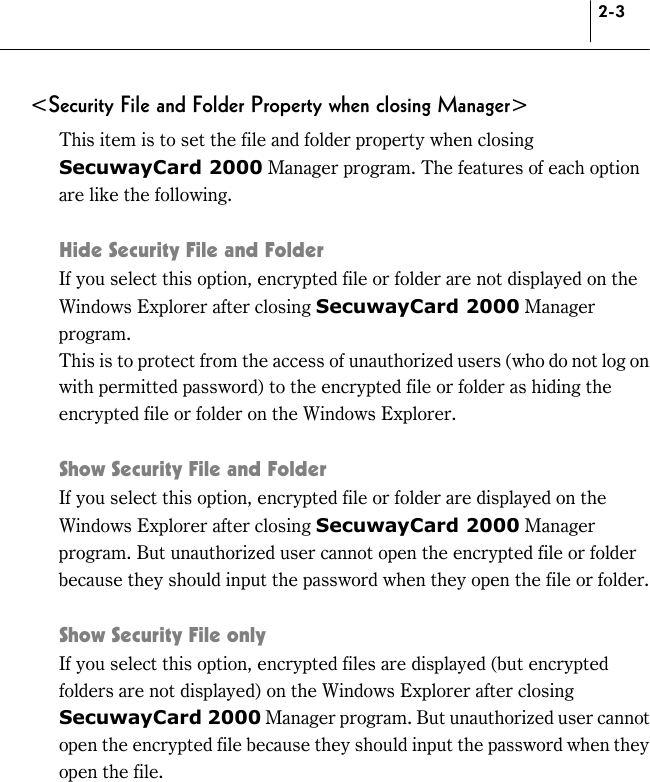 2-3 &lt;Security File and Folder Property when closing Manager&gt; This item is to set the file and folder property when closing SecuwayCard 2000 Manager program. The features of each option are like the following.    Hide Security File and Folder If you select this option, encrypted file or folder are not displayed on the Windows Explorer after closing SecuwayCard 2000 Manager program.  This is to protect from the access of unauthorized users (who do not log on with permitted password) to the encrypted file or folder as hiding the encrypted file or folder on the Windows Explorer.    Show Security File and Folder If you select this option, encrypted file or folder are displayed on the Windows Explorer after closing SecuwayCard 2000 Manager program. But unauthorized user cannot open the encrypted file or folder because they should input the password when they open the file or folder.    Show Security File only If you select this option, encrypted files are displayed (but encrypted folders are not displayed) on the Windows Explorer after closing SecuwayCard 2000 Manager program. But unauthorized user cannot open the encrypted file because they should input the password when they open the file.  