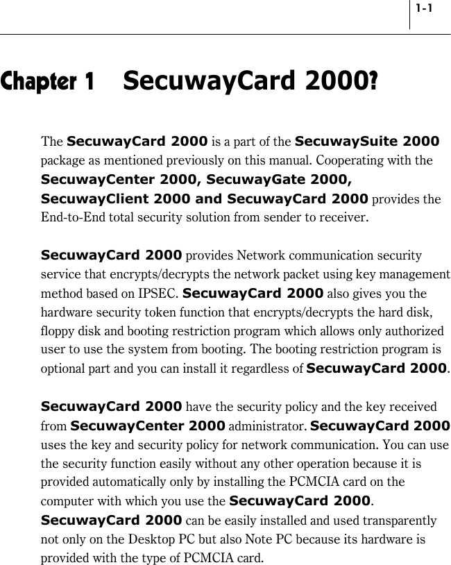 1-1 Chapter 1  SecuwayCard 2000? The SecuwayCard 2000 is a part of the SecuwaySuite 2000 package as mentioned previously on this manual. Cooperating with the SecuwayCenter 2000, SecuwayGate 2000, SecuwayClient 2000 and SecuwayCard 2000 provides the End-to-End total security solution from sender to receiver.  SecuwayCard 2000 provides Network communication security service that encrypts/decrypts the network packet using key management method based on IPSEC. SecuwayCard 2000 also gives you the hardware security token function that encrypts/decrypts the hard disk, floppy disk and booting restriction program which allows only authorized user to use the system from booting. The booting restriction program is optional part and you can install it regardless of SecuwayCard 2000.  SecuwayCard 2000 have the security policy and the key received from SecuwayCenter 2000 administrator. SecuwayCard 2000 uses the key and security policy for network communication. You can use the security function easily without any other operation because it is provided automatically only by installing the PCMCIA card on the computer with which you use the SecuwayCard 2000. SecuwayCard 2000 can be easily installed and used transparently not only on the Desktop PC but also Note PC because its hardware is provided with the type of PCMCIA card.  