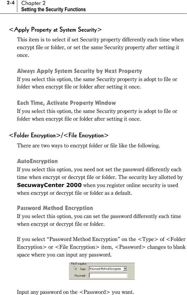 2-4 Chapter 2 Setting the Security Functions &lt;Apply Property at System Security&gt; This item is to select if set Security property differently each time when encrypt file or folder, or set the same Security property after setting it once.   Always Apply System Security by Next Property If you select this option, the same Security property is adopt to file or folder when encrypt file or folder after setting it once.  Each Time, Activate Property Window If you select this option, the same Security property is adopt to file or folder when encrypt file or folder after setting it once.  &lt;Folder Encryption&gt;/&lt;File Encryption&gt; There are two ways to encrypt folder or file like the following.  AutoEncryption If you select this option, you need not set the password differently each time when encrypt or decrypt file or folder. The security key allotted by SecuwayCenter 2000 when you register online security is used when encrypt or decrypt file or folder as a default.  Password Method Encryption If you select this option, you can set the password differently each time when encrypt or decrypt file or folder.    If you select “Password Method Encryption” on the &lt;Type&gt; of &lt;Folder Encryption&gt; or &lt;File Encryption&gt; item, &lt;Password&gt; changes to blank space where you can input any password.   Input any password on the &lt;Password&gt; you want.   