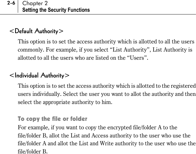 2-6 Chapter 2 Setting the Security Functions &lt;Default Authority&gt; This option is to set the access authority which is allotted to all the users commonly. For example, if you select “List Authority”, List Authority is allotted to all the users who are listed on the “Users”.   &lt;Individual Authority&gt; This option is to set the access authority which is allotted to the registered users individually. Select the user you want to allot the authority and then select the appropriate authority to him.    To copy the file or folder For example, if you want to copy the encrypted file/folder A to the file/folder B, allot the List and Access authority to the user who use the file/folder A and allot the List and Write authority to the user who use the file/folder B.  