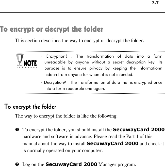 2-7 To encrypt or decrypt the folder This section describes the way to encrypt or decrypt the folder.  ! Encryption? : The transformation of data into a form unreadable by anyone without a secret decryption key. Its purpose is to ensure privacy by keeping the informationn hidden from anyone for whom it is not intended.   ! Decryption? : The transformation of data that is encrypted once into a form readerble one again.    To encrypt the folder The way to encrypt the folder is like the following.  #  To encrypt the folder, you should install the SecuwayCard 2000 hardware and software in advance. Please read the Part 1 of this manual about the way to install SecuwayCard 2000 and check it is normally operated on your computer.  $  Log on the SecuwayCard 2000 Manager program.  