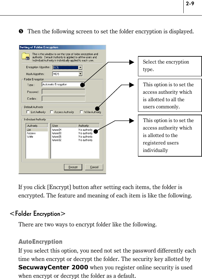 2-9 &apos;  Then the following screen to set the folder encryption is displayed.      If you click [Encrypt] button after setting each items, the folder is encrypted. The feature and meaning of each item is like the following.  &lt;Folder Encryption&gt; There are two ways to encrypt folder like the following.  AutoEncryption If you select this option, you need not set the password differently each time when encrypt or decrypt the folder. The security key allotted by SecuwayCenter 2000 when you register online security is used when encrypt or decrypt the folder as a default. Select the encryption type.  This option is to set the access authority which is allotted to all the users commonly. This option is to set the access authority which is allotted to the registered users individually 