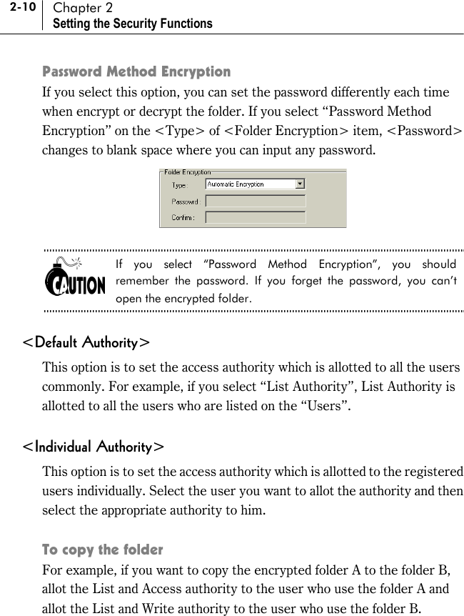 2-10 Chapter 2 Setting the Security Functions Password Method Encryption If you select this option, you can set the password differently each time when encrypt or decrypt the folder. If you select “Password Method Encryption” on the &lt;Type&gt; of &lt;Folder Encryption&gt; item, &lt;Password&gt; changes to blank space where you can input any password.   If you select “Password Method Encryption”, you should remember the password. If you forget the password, you can’t open the encrypted folder.  &lt;Default Authority&gt; This option is to set the access authority which is allotted to all the users commonly. For example, if you select “List Authority”, List Authority is allotted to all the users who are listed on the “Users”.  &lt;Individual Authority&gt; This option is to set the access authority which is allotted to the registered users individually. Select the user you want to allot the authority and then select the appropriate authority to him.  To copy the folder For example, if you want to copy the encrypted folder A to the folder B, allot the List and Access authority to the user who use the folder A and allot the List and Write authority to the user who use the folder B. 