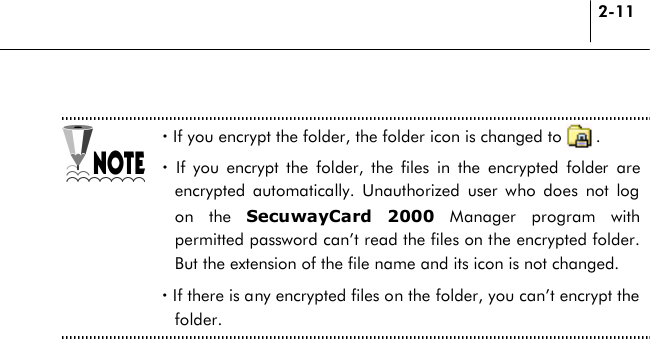 2-11  ! If you encrypt the folder, the folder icon is changed to        . ! If you encrypt the folder, the files in the encrypted folder are encrypted automatically. Unauthorized user who does not log on the SecuwayCard 2000 Manager program with permitted password can’t read the files on the encrypted folder. But the extension of the file name and its icon is not changed. ! If there is any encrypted files on the folder, you can’t encrypt the folder.  