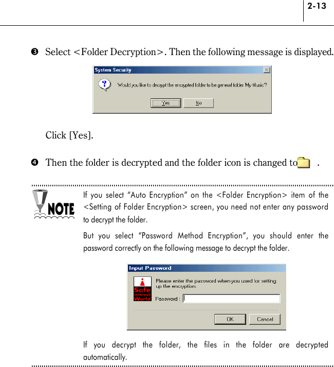 2-13 %  Select &lt;Folder Decryption&gt;. Then the following message is displayed.    Click [Yes].  &amp;  Then the folder is decrypted and the folder icon is changed to        .  If you select “Auto Encryption” on the &lt;Folder Encryption&gt; item of the &lt;Setting of Folder Encryption&gt; screen, you need not enter any password to decrypt the folder.   But you select “Password Method Encryption”, you should enter the password correctly on the following message to decrypt the folder.       If you decrypt the folder, the files in the folder are decrypted automatically.   