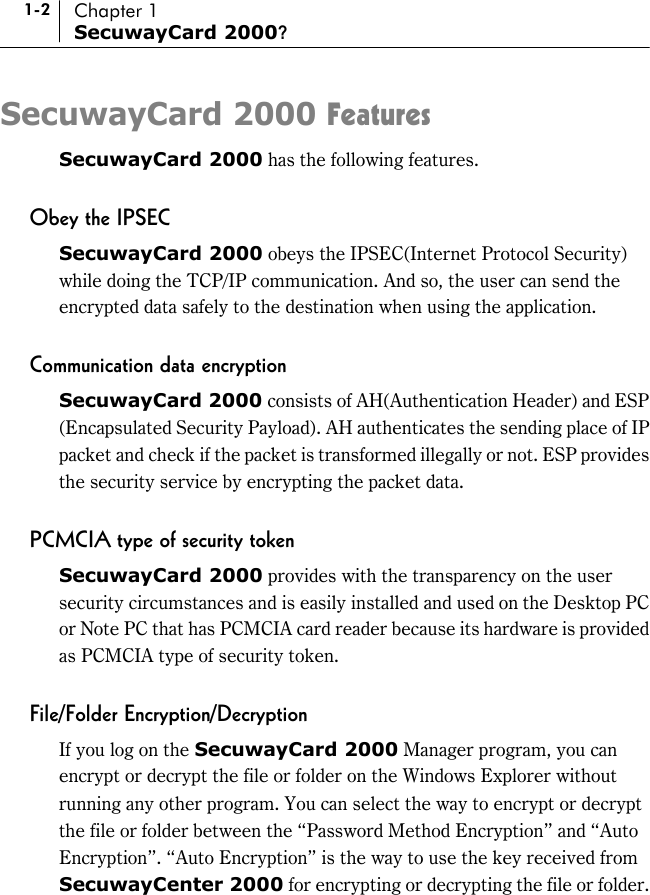 1-2 Chapter 1 SecuwayCard 2000? SecuwayCard 2000 Features SecuwayCard 2000 has the following features.  Obey the IPSEC SecuwayCard 2000 obeys the IPSEC(Internet Protocol Security) while doing the TCP/IP communication. And so, the user can send the encrypted data safely to the destination when using the application.  Communication data encryption SecuwayCard 2000 consists of AH(Authentication Header) and ESP (Encapsulated Security Payload). AH authenticates the sending place of IP packet and check if the packet is transformed illegally or not. ESP provides the security service by encrypting the packet data.  PCMCIA type of security token SecuwayCard 2000 provides with the transparency on the user security circumstances and is easily installed and used on the Desktop PC or Note PC that has PCMCIA card reader because its hardware is provided as PCMCIA type of security token.  File/Folder Encryption/Decryption If you log on the SecuwayCard 2000 Manager program, you can encrypt or decrypt the file or folder on the Windows Explorer without running any other program. You can select the way to encrypt or decrypt the file or folder between the “Password Method Encryption” and “Auto Encryption”. “Auto Encryption” is the way to use the key received from SecuwayCenter 2000 for encrypting or decrypting the file or folder. 