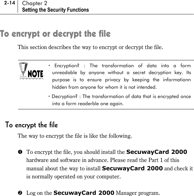 2-14 Chapter 2 Setting the Security Functions To encrypt or decrypt the file This section describes the way to encrypt or decrypt the file.    ! Encryption? : The transformation of data into a form unreadable by anyone without a secret decryption key. Its purpose is to ensure privacy by keeping the informationn hidden from anyone for whom it is not intended.   ! Decryption? : The transformation of data that is encrypted once into a form readerble one again.    To encrypt the file The way to encrypt the file is like the following.  #  To encrypt the file, you should install the SecuwayCard 2000 hardware and software in advance. Please read the Part 1 of this manual about the way to install SecuwayCard 2000 and check it is normally operated on your computer.  $  Log on the SecuwayCard 2000 Manager program.  
