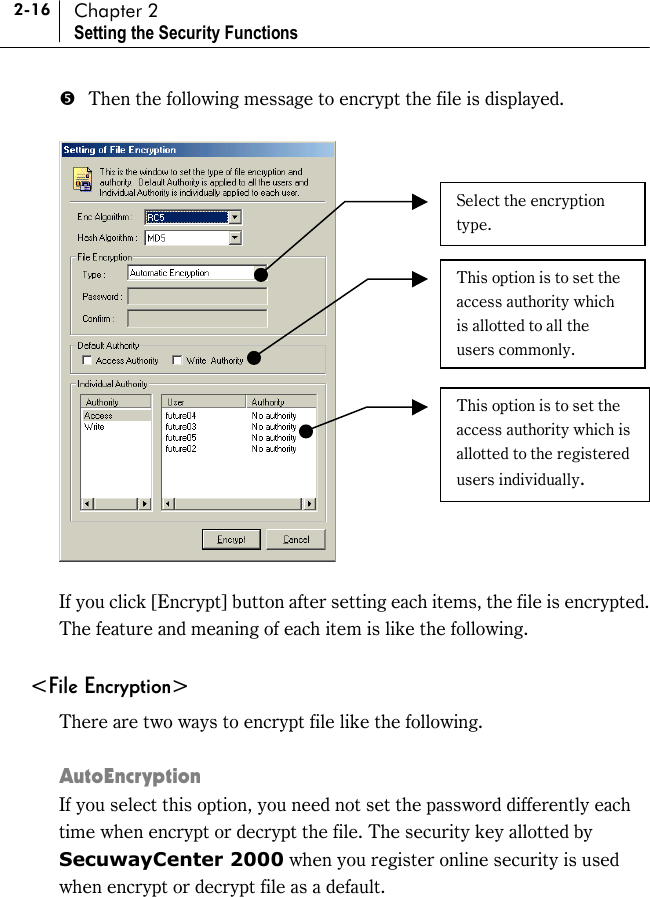 2-16 Chapter 2 Setting the Security Functions &apos;  Then the following message to encrypt the file is displayed.    If you click [Encrypt] button after setting each items, the file is encrypted. The feature and meaning of each item is like the following.  &lt;File Encryption&gt; There are two ways to encrypt file like the following.  AutoEncryption If you select this option, you need not set the password differently each time when encrypt or decrypt the file. The security key allotted by SecuwayCenter 2000 when you register online security is used when encrypt or decrypt file as a default.  Select the encryption type. This option is to set the access authority which is allotted to all the users commonly. This option is to set the access authority which is allotted to the registered users individually. 