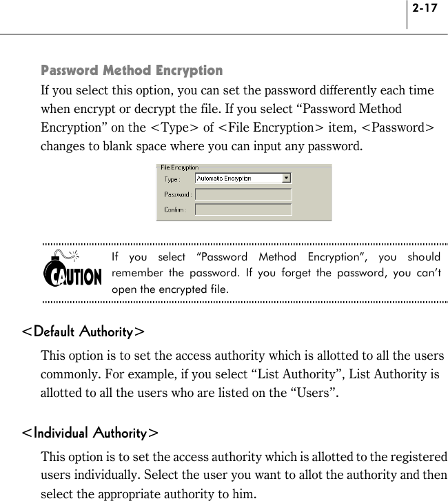 2-17 Password Method Encryption If you select this option, you can set the password differently each time when encrypt or decrypt the file. If you select “Password Method Encryption” on the &lt;Type&gt; of &lt;File Encryption&gt; item, &lt;Password&gt; changes to blank space where you can input any password.   If you select “Password Method Encryption”, you should remember the password. If you forget the password, you can’t open the encrypted file.  &lt;Default Authority&gt; This option is to set the access authority which is allotted to all the users commonly. For example, if you select “List Authority”, List Authority is allotted to all the users who are listed on the “Users”.  &lt;Individual Authority&gt; This option is to set the access authority which is allotted to the registered users individually. Select the user you want to allot the authority and then select the appropriate authority to him. 