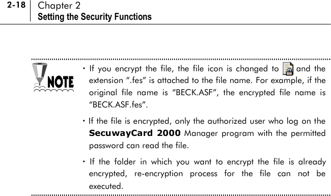 2-18 Chapter 2 Setting the Security Functions  ! If you encrypt the file, the file icon is changed to    and the extension “.fes” is attached to the file name. For example, if the original file name is “BECK.ASF”, the encrypted file name is “BECK.ASF.fes”. ! If the file is encrypted, only the authorized user who log on the SecuwayCard 2000 Manager program with the permitted password can read the file. ! If the folder in which you want to encrypt the file is already encrypted, re-encryption process for the file can not be executed.  