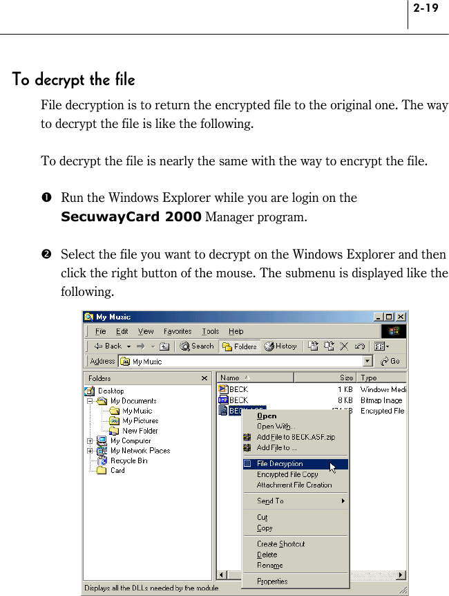 2-19 To decrypt the file File decryption is to return the encrypted file to the original one. The way to decrypt the file is like the following.  To decrypt the file is nearly the same with the way to encrypt the file.  #  Run the Windows Explorer while you are login on the SecuwayCard 2000 Manager program.  $  Select the file you want to decrypt on the Windows Explorer and then click the right button of the mouse. The submenu is displayed like the following.   