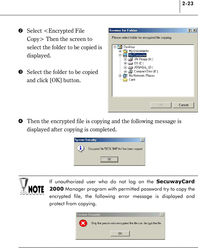 2-23 $  Select &lt;Encrypted File Copy&gt; Then the screen to select the folder to be copied is displayed.  %  Select the folder to be copied and click [OK] button.       &amp;  Then the encrypted file is copying and the following message is displayed after copying is completed.      If unauthorized user who do not log on the SecuwayCard 2000 Manager program with permitted password try to copy the encrypted file, the following error message is displayed and protect from copying.      