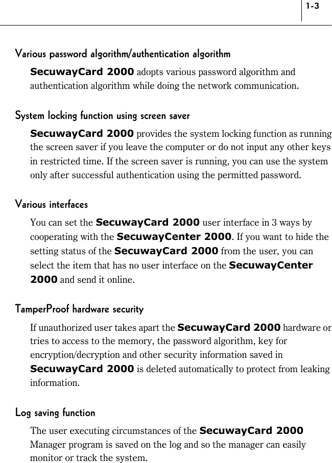 1-3 Various password algorithm/authentication algorithm SecuwayCard 2000 adopts various password algorithm and authentication algorithm while doing the network communication.  System locking function using screen saver SecuwayCard 2000 provides the system locking function as running the screen saver if you leave the computer or do not input any other keys in restricted time. If the screen saver is running, you can use the system only after successful authentication using the permitted password.  Various interfaces You can set the SecuwayCard 2000 user interface in 3 ways by cooperating with the SecuwayCenter 2000. If you want to hide the setting status of the SecuwayCard 2000 from the user, you can select the item that has no user interface on the SecuwayCenter 2000 and send it online.  TamperProof hardware security If unauthorized user takes apart the SecuwayCard 2000 hardware or tries to access to the memory, the password algorithm, key for encryption/decryption and other security information saved in SecuwayCard 2000 is deleted automatically to protect from leaking information.  Log saving function The user executing circumstances of the SecuwayCard 2000 Manager program is saved on the log and so the manager can easily monitor or track the system. 
