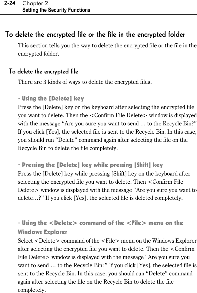 2-24 Chapter 2 Setting the Security Functions To delete the encrypted file or the file in the encrypted folder This section tells you the way to delete the encrypted file or the file in the encrypted folder.  To delete the encrypted file There are 3 kinds of ways to delete the encrypted files.  ! Using the [Delete] key Press the [Delete] key on the keyboard after selecting the encrypted file you want to delete. Then the &lt;Confirm File Delete&gt; window is displayed with the message “Are you sure you want to send … to the Recycle Bin?” If you click [Yes], the selected file is sent to the Recycle Bin. In this case, you should run “Delete” command again after selecting the file on the Recycle Bin to delete the file completely.    ! Pressing the [Delete] key while pressing [Shift] key   Press the [Delete] key while pressing [Shift] key on the keyboard after selecting the encrypted file you want to delete. Then &lt;Confirm File Delete&gt; window is displayed with the message “Are you sure you want to delete…?” If you click [Yes], the selected file is deleted completely.   ! Using the &lt;Delete&gt; command of the &lt;File&gt; menu on the Windows Explorer   Select &lt;Delete&gt; command of the &lt;File&gt; menu on the Windows Explorer after selecting the encrypted file you want to delete. Then the &lt;Confirm File Delete&gt; window is displayed with the message “Are you sure you want to send … to the Recycle Bin?” If you click [Yes], the selected file is sent to the Recycle Bin. In this case, you should run “Delete” command again after selecting the file on the Recycle Bin to delete the file completely. 