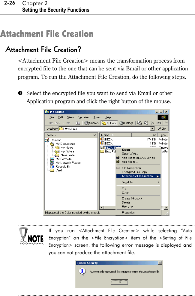 2-26 Chapter 2 Setting the Security Functions Attachment File Creation Attachment File Creation? &lt;Attachment File Creation&gt; means the transformation process from encrypted file to the one that can be sent via Email or other application program. To run the Attachment File Creation, do the following steps.    #  Select the encrypted file you want to send via Email or other Application program and click the right button of the mouse.   If you run &lt;Attachment File Creation&gt; while selecting “Auto Encryption” on the &lt;File Encryption&gt; item of the &lt;Setting of File Encryption&gt; screen, the following error message is displayed and you can not produce the attachment file.      