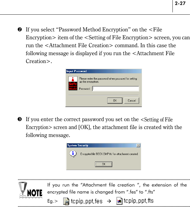 2-27 $  If you select “Password Method Encryption” on the &lt;File Encryption&gt; item of the &lt;Setting of File Encryption&gt; screen, you can run the &lt;Attachment File Creation&gt; command. In this case the following message is displayed if you run the &lt;Attachment File Creation&gt;.   %  If you enter the correct password you set on the &lt;Setting of File Encryption&gt; screen and [OK], the attachment file is created with the following message.   If you run the “Attachment file creation “, the extension of the encrypted file name is changed from “.fes” to “.fts”   Eg.&gt;   *  