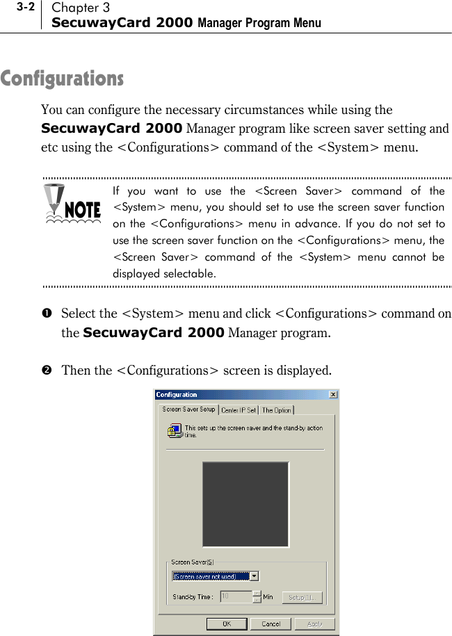 3-2 Chapter 3 SecuwayCard 2000 Manager Program Menu Configurations You can configure the necessary circumstances while using the SecuwayCard 2000 Manager program like screen saver setting and etc using the &lt;Configurations&gt; command of the &lt;System&gt; menu.  If you want to use the &lt;Screen Saver&gt; command of the &lt;System&gt; menu, you should set to use the screen saver function on the &lt;Configurations&gt; menu in advance. If you do not set to use the screen saver function on the &lt;Configurations&gt; menu, the &lt;Screen Saver&gt; command of the &lt;System&gt; menu cannot be displayed selectable.  #  Select the &lt;System&gt; menu and click &lt;Configurations&gt; command on the SecuwayCard 2000 Manager program.  $  Then the &lt;Configurations&gt; screen is displayed.   