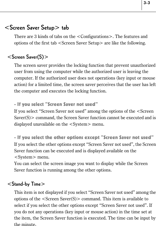 3-3 &lt;Screen Saver Setup&gt; tab There are 3 kinds of tabs on the &lt;Configurations&gt;. The features and options of the first tab &lt;Screen Saver Setup&gt; are like the following.  &lt;Screen Saver(S)&gt; The screen saver provides the locking function that prevent unauthorized user from using the computer while the authorized user is leaving the computer. If the authorized user does not operations (key input or mouse action) for a limited time, the screen saver perceives that the user has left the computer and executes the locking function.  - If you select “Screen Saver not used”   If you select “Screen Saver not used” among the options of the &lt;Screen Saver(S)&gt; command, the Screen Saver function cannot be executed and is displayed unavailable on the &lt;System&gt; menu.    - If you select the other options except “Screen Saver not used” If you select the other options except “Screen Saver not used”, the Screen Saver function can be executed and is displayed available on the &lt;System&gt; menu. You can select the screen image you want to display while the Screen Saver function is running among the other options.    &lt;Stand-by Time&gt; This item is not displayed if you select “Screen Saver not used” among the options of the &lt;Screen Saver(S)&gt; command. This item is available to select if you select the other options except “Screen Saver not used”. If you do not any operations (key input or mouse action) in the time set at the item, the Screen Saver function is executed. The time can be input by the minute.    