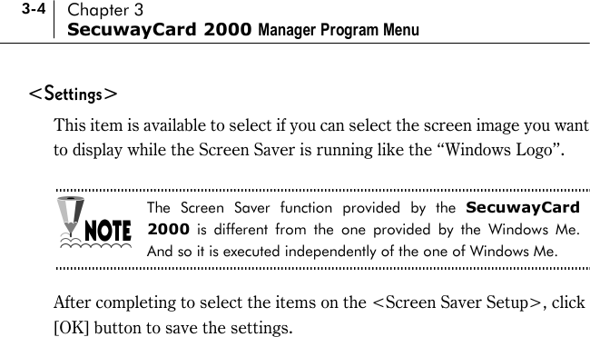 3-4 Chapter 3 SecuwayCard 2000 Manager Program Menu &lt;Settings&gt; This item is available to select if you can select the screen image you want to display while the Screen Saver is running like the “Windows Logo”.    The Screen Saver function provided by the SecuwayCard 2000 is different from the one provided by the Windows Me. And so it is executed independently of the one of Windows Me.  After completing to select the items on the &lt;Screen Saver Setup&gt;, click [OK] button to save the settings.  