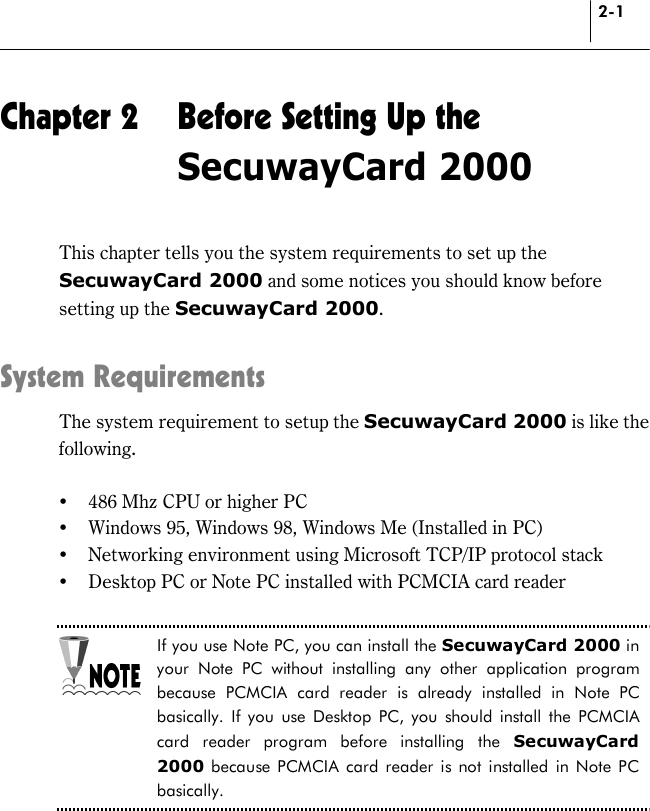 2-1 Chapter 2  Before Setting Up the SecuwayCard 2000 This chapter tells you the system requirements to set up the SecuwayCard 2000 and some notices you should know before setting up the SecuwayCard 2000.  System Requirements The system requirement to setup the SecuwayCard 2000 is like the following.   !&quot; 486 Mhz CPU or higher PC !&quot; Windows 95, Windows 98, Windows Me (Installed in PC) !&quot; Networking environment using Microsoft TCP/IP protocol stack !&quot; Desktop PC or Note PC installed with PCMCIA card reader  If you use Note PC, you can install the SecuwayCard 2000 in your Note PC without installing any other application program because PCMCIA card reader is already installed in Note PC basically. If you use Desktop PC, you should install the PCMCIA card reader program before installing the SecuwayCard 2000 because PCMCIA card reader is not installed in Note PC basically.   