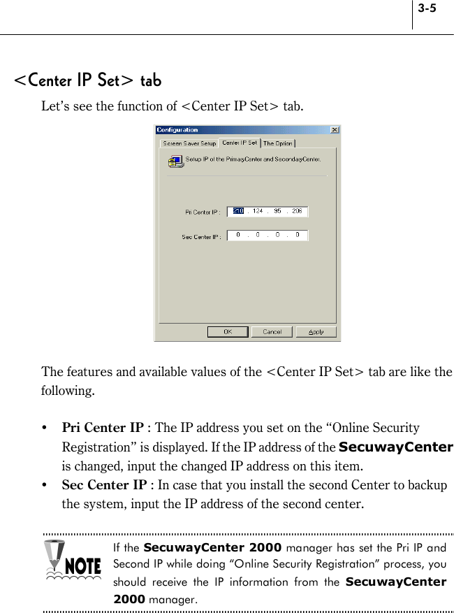 3-5 &lt;Center IP Set&gt; tab Let’s see the function of &lt;Center IP Set&gt; tab.   The features and available values of the &lt;Center IP Set&gt; tab are like the following.  !&quot; Pri Center IP : The IP address you set on the “Online Security Registration” is displayed. If the IP address of the SecuwayCenter is changed, input the changed IP address on this item.   !&quot; Sec Center IP : In case that you install the second Center to backup the system, input the IP address of the second center.  If the SecuwayCenter 2000 manager has set the Pri IP and Second IP while doing “Online Security Registration” process, you should receive the IP information from the SecuwayCenter 2000 manager.  