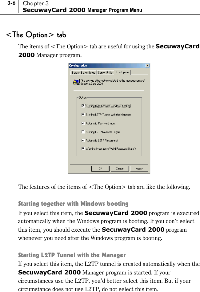 3-6 Chapter 3 SecuwayCard 2000 Manager Program Menu &lt;The Option&gt; tab The items of &lt;The Option&gt; tab are useful for using the SecuwayCard 2000 Manager program.   The features of the items of &lt;The Option&gt; tab are like the following.  Starting together with Windows booting If you select this item, the SecuwayCard 2000 program is executed automatically when the Windows program is booting. If you don’t select this item, you should execute the SecuwayCard 2000 program whenever you need after the Windows program is booting.  Starting L2TP Tunnel with the Manager If you select this item, the L2TP tunnel is created automatically when the SecuwayCard 2000 Manager program is started. If your circumstances use the L2TP, you’d better select this item. But if your circumstance does not use L2TP, do not select this item.  