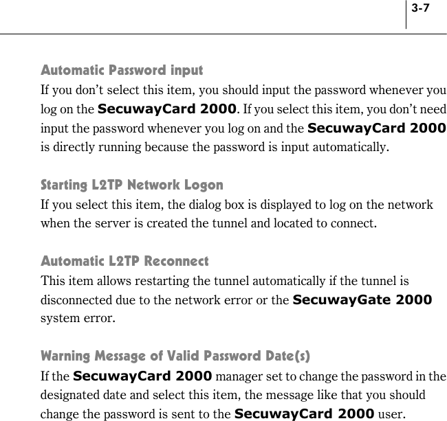 3-7 Automatic Password input If you don’t select this item, you should input the password whenever you log on the SecuwayCard 2000. If you select this item, you don’t need input the password whenever you log on and the SecuwayCard 2000 is directly running because the password is input automatically.   Starting L2TP Network Logon If you select this item, the dialog box is displayed to log on the network when the server is created the tunnel and located to connect.  Automatic L2TP Reconnect This item allows restarting the tunnel automatically if the tunnel is disconnected due to the network error or the SecuwayGate 2000 system error.  Warning Message of Valid Password Date(s) If the SecuwayCard 2000 manager set to change the password in the designated date and select this item, the message like that you should change the password is sent to the SecuwayCard 2000 user.    