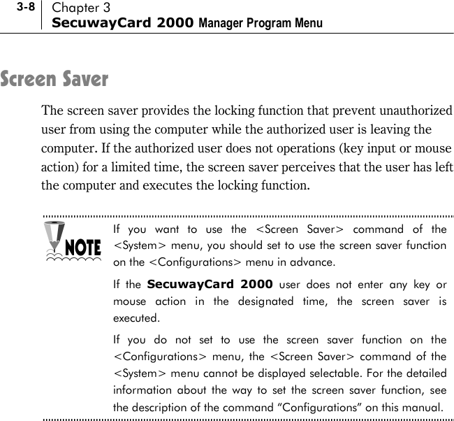 3-8 Chapter 3 SecuwayCard 2000 Manager Program Menu Screen Saver The screen saver provides the locking function that prevent unauthorized user from using the computer while the authorized user is leaving the computer. If the authorized user does not operations (key input or mouse action) for a limited time, the screen saver perceives that the user has left the computer and executes the locking function.    If you want to use the &lt;Screen Saver&gt; command of the &lt;System&gt; menu, you should set to use the screen saver function on the &lt;Configurations&gt; menu in advance.   If the SecuwayCard 2000 user does not enter any key or mouse action in the designated time, the screen saver is executed.  If you do not set to use the screen saver function on the &lt;Configurations&gt; menu, the &lt;Screen Saver&gt; command of the &lt;System&gt; menu cannot be displayed selectable. For the detailed information about the way to set the screen saver function, see the description of the command “Configurations” on this manual.    