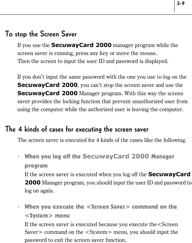 3-9 To stop the Screen Saver If you use the SecuwayCard 2000 manager program while the screen saver is running, press any key or move the mouse. Then the screen to input the user ID and password is displayed.  If you don’t input the same password with the one you use to log on the SecuwayCard 2000, you can’t stop the screen saver and use the SecuwayCard 2000 Manager program. With this way the screen saver provides the locking function that prevent unauthorized user from using the computer while the authorized user is leaving the computer.  The 4 kinds of cases for executing the screen saver The screen saver is executed for 4 kinds of the cases like the following.  !  When you log off the SecuwayCard 2000 Manager program   If the screen saver is executed when you log off the SecuwayCard 2000 Manager program, you should input the user ID and password to log on again.    !  When you execute the &lt;Screen Saver&gt; command on the &lt;System&gt; menu     If the screen saver is executed because you execute the&lt;Screen Saver&gt; command on the &lt;System&gt; menu, you should input the password to exit the screen saver function.  