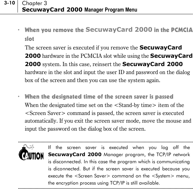 3-10 Chapter 3 SecuwayCard 2000 Manager Program Menu !  When you remove the SecuwayCard 2000 in the PCMCIA slot    The screen saver is executed if you remove the SecuwayCard 2000 hardware in the PCMCIA slot while using the SecuwayCard 2000 system. In this case, reinsert the SecuwayCard 2000 hardware in the slot and input the user ID and password on the dialog box of the screen and then you can use the system again.    !  When the designated time of the screen saver is passed   When the designated time set on the &lt;Stand-by time&gt; item of the &lt;Screen Saver&gt; command is passed, the screen saver is executed automatically. If you exit the screen saver mode, move the mouse and input the password on the dialog box of the screen.  If the screen saver is executed when you log off the SecuwayCard 2000 Manager program, the TCP/IP network is disconnected. In this case the program which is communicating is diconnected. But if the screen saver is executed because you execute the &lt;Screen Saver&gt; command on the &lt;System&gt; menu, the encryption process using TCP/IP is still available.  