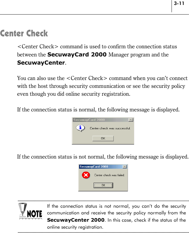 3-11 Center Check &lt;Center Check&gt; command is used to confirm the connection status between the SecuwayCard 2000 Manager program and the SecuwayCenter.  You can also use the &lt;Center Check&gt; command when you can’t connect with the host through security communication or see the security policy even though you did online security registration.  If the connection status is normal, the following message is displayed.   If the connection status is not normal, the following message is displayed.   If the connection status is not normal, you can’t do the security communication and receive the security policy normally from the SecuwayCenter 2000. In this case, check if the status of the online security registration.  