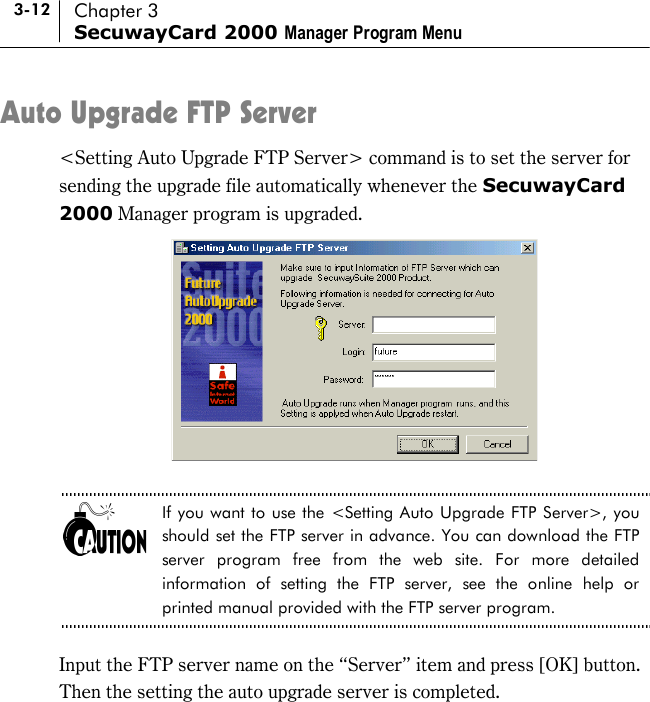 3-12 Chapter 3 SecuwayCard 2000 Manager Program Menu Auto Upgrade FTP Server &lt;Setting Auto Upgrade FTP Server&gt; command is to set the server for sending the upgrade file automatically whenever the SecuwayCard 2000 Manager program is upgraded.   If you want to use the &lt;Setting Auto Upgrade FTP Server&gt;, you should set the FTP server in advance. You can download the FTP server program free from the web site. For more detailed information of setting the FTP server, see the online help or printed manual provided with the FTP server program.  Input the FTP server name on the “Server” item and press [OK] button.   Then the setting the auto upgrade server is completed.    