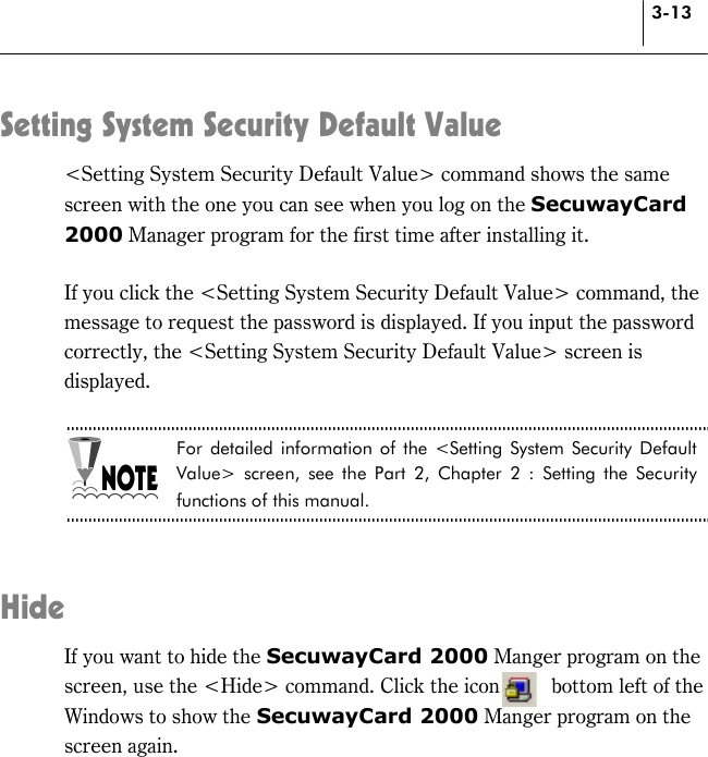 3-13 Setting System Security Default Value &lt;Setting System Security Default Value&gt; command shows the same screen with the one you can see when you log on the SecuwayCard 2000 Manager program for the first time after installing it.  If you click the &lt;Setting System Security Default Value&gt; command, the message to request the password is displayed. If you input the password correctly, the &lt;Setting System Security Default Value&gt; screen is displayed.  For detailed information of the &lt;Setting System Security Default Value&gt; screen, see the Part 2, Chapter 2 : Setting the Security functions of this manual.   Hide If you want to hide the SecuwayCard 2000 Manger program on the screen, use the &lt;Hide&gt; command. Click the icon          bottom left of the Windows to show the SecuwayCard 2000 Manger program on the screen again.  
