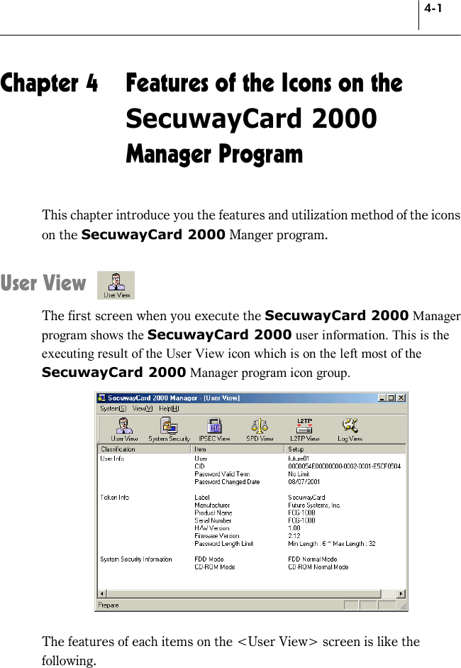 4-1 Chapter 4  Features of the Icons on the SecuwayCard 2000 Manager Program This chapter introduce you the features and utilization method of the icons on the SecuwayCard 2000 Manger program.  User View The first screen when you execute the SecuwayCard 2000 Manager program shows the SecuwayCard 2000 user information. This is the executing result of the User View icon which is on the left most of the SecuwayCard 2000 Manager program icon group.   The features of each items on the &lt;User View&gt; screen is like the following. 