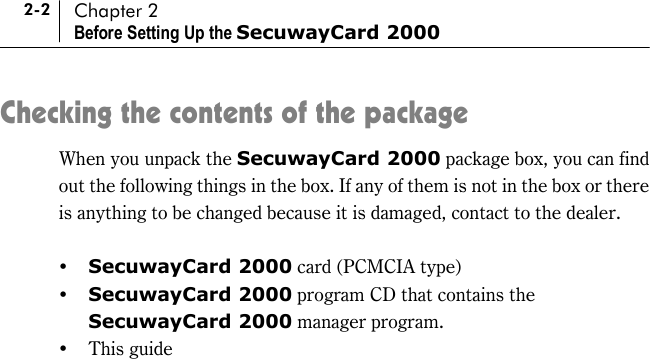 2-2 Chapter 2 Before Setting Up the SecuwayCard 2000 Checking the contents of the package When you unpack the SecuwayCard 2000 package box, you can find out the following things in the box. If any of them is not in the box or there is anything to be changed because it is damaged, contact to the dealer.  !&quot; SecuwayCard 2000 card (PCMCIA type) !&quot; SecuwayCard 2000 program CD that contains the SecuwayCard 2000 manager program. !&quot; This guide  