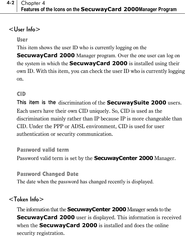 4-2 Chapter 4 Features of the Icons on the SecuwayCard 2000Manager Program &lt;User Info&gt; User This item shows the user ID who is currently logging on the SecuwayCard 2000 Manager program. Over the one user can log on the system in which the SecuwayCard 2000 is installed using their own ID. With this item, you can check the user ID who is currently logging on.  CID This item is the discrimination of the SecuwaySuite 2000 users. Each users have their own CID uniquely. So, CID is used as the discrimination mainly rather than IP because IP is more changeable than CID. Under the PPP or ADSL environment, CID is used for user authentication or security communication.  Password valid term Password valid term is set by the SecuwayCenter 2000 Manager.  Password Changed Date   The date when the password has changed recently is displayed.  &lt;Token Info&gt; The information that the SecuwayCenter 2000 Manager sends to the SecuwayCard 2000 user is displayed. This information is received when the SecuwayCard 2000 is installed and does the online security registration.  