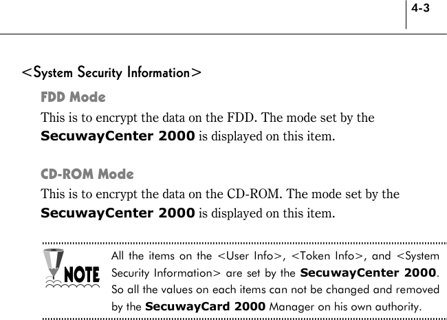 4-3 &lt;System Security Information&gt; FDD Mode This is to encrypt the data on the FDD. The mode set by the SecuwayCenter 2000 is displayed on this item.  CD-ROM Mode This is to encrypt the data on the CD-ROM. The mode set by the SecuwayCenter 2000 is displayed on this item.  All the items on the &lt;User Info&gt;, &lt;Token Info&gt;, and &lt;System Security Information&gt; are set by the SecuwayCenter 2000. So all the values on each items can not be changed and removed by the SecuwayCard 2000 Manager on his own authority.  