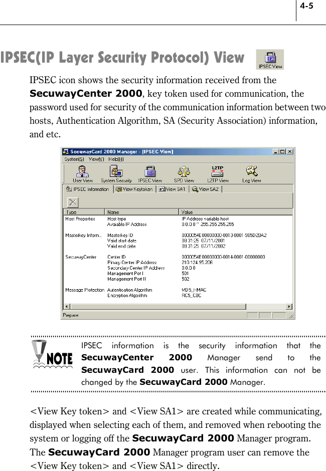 4-5 IPSEC(IP Layer Security Protocol) View IPSEC icon shows the security information received from the SecuwayCenter 2000, key token used for communication, the password used for security of the communication information between two hosts, Authentication Algorithm, SA (Security Association) information, and etc.   IPSEC information is the security information that the SecuwayCenter 2000 Manager send to the SecuwayCard 2000 user. This information can not be changed by the SecuwayCard 2000 Manager.  &lt;View Key token&gt; and &lt;View SA1&gt; are created while communicating, displayed when selecting each of them, and removed when rebooting the system or logging off the SecuwayCard 2000 Manager program.   The SecuwayCard 2000 Manager program user can remove the &lt;View Key token&gt; and &lt;View SA1&gt; directly. 
