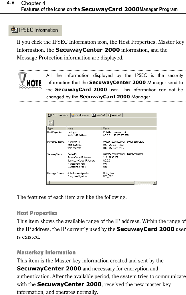 4-6 Chapter 4 Features of the Icons on the SecuwayCard 2000Manager Program  If you click the IPSEC Information icon, the Host Properties, Master key Information, the SecuwayCenter 2000 information, and the Message Protection information are displayed.  All the information displayed by the IPSEC is the security information that the SecuwayCenter 2000 Manager send to the  SecuwayCard 2000 user. This information can not be changed by the SecuwayCard 2000 Manager.    The features of each item are like the following.  Host Properties   This item shows the available range of the IP address. Within the range of the IP address, the IP currently used by the SecuwayCard 2000 user is existed.    Masterkey Information This item is the Master key information created and sent by the SecuwayCenter 2000 and necessary for encryption and authentication. After the available period, the system tries to communicate with the SecuwayCenter 2000, received the new master key information, and operates normally. 
