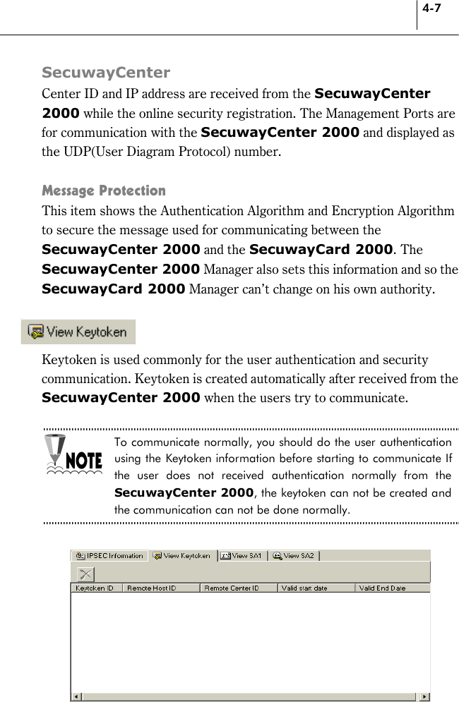 4-7 SecuwayCenter Center ID and IP address are received from the SecuwayCenter 2000 while the online security registration. The Management Ports are for communication with the SecuwayCenter 2000 and displayed as the UDP(User Diagram Protocol) number.  Message Protection This item shows the Authentication Algorithm and Encryption Algorithm to secure the message used for communicating between the SecuwayCenter 2000 and the SecuwayCard 2000. The SecuwayCenter 2000 Manager also sets this information and so the SecuwayCard 2000 Manager can’t change on his own authority.     Keytoken is used commonly for the user authentication and security communication. Keytoken is created automatically after received from the SecuwayCenter 2000 when the users try to communicate.  To communicate normally, you should do the user authentication using the Keytoken information before starting to communicate If the user does not received authentication normally from the SecuwayCenter 2000, the keytoken can not be created and the communication can not be done normally.   