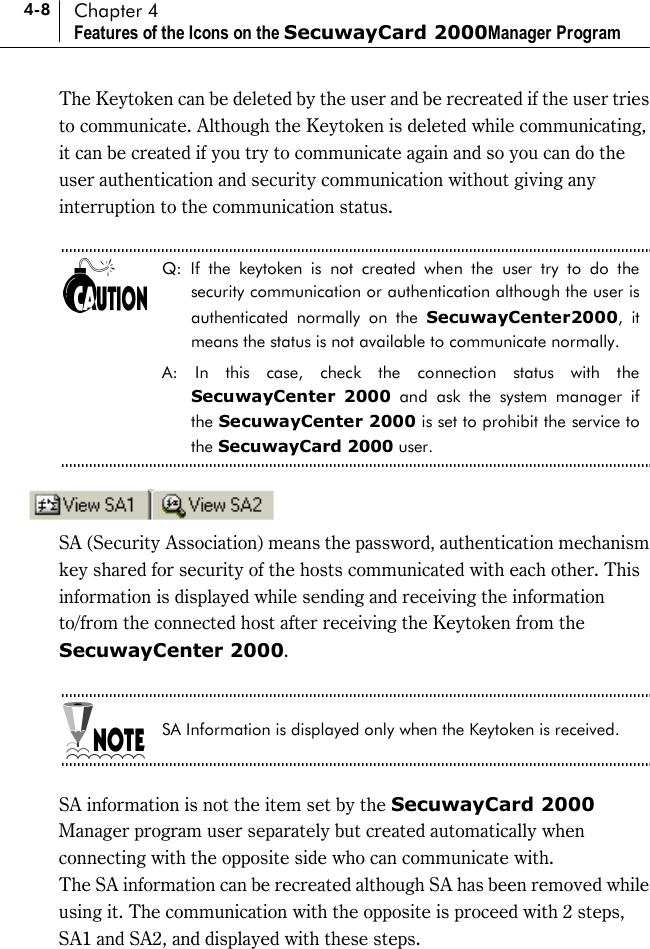 4-8 Chapter 4 Features of the Icons on the SecuwayCard 2000Manager Program The Keytoken can be deleted by the user and be recreated if the user tries to communicate. Although the Keytoken is deleted while communicating, it can be created if you try to communicate again and so you can do the user authentication and security communication without giving any interruption to the communication status.  Q: If the keytoken is not created when the user try to do the security communication or authentication although the user is authenticated normally on the SecuwayCenter2000, it means the status is not available to communicate normally.   A: In this case, check the connection status with the SecuwayCenter 2000 and ask the system manager if the SecuwayCenter 2000 is set to prohibit the service to the SecuwayCard 2000 user.   SA (Security Association) means the password, authentication mechanism key shared for security of the hosts communicated with each other. This information is displayed while sending and receiving the information to/from the connected host after receiving the Keytoken from the SecuwayCenter 2000.  SA Information is displayed only when the Keytoken is received.  SA information is not the item set by the SecuwayCard 2000 Manager program user separately but created automatically when connecting with the opposite side who can communicate with. The SA information can be recreated although SA has been removed while using it. The communication with the opposite is proceed with 2 steps, SA1 and SA2, and displayed with these steps. 